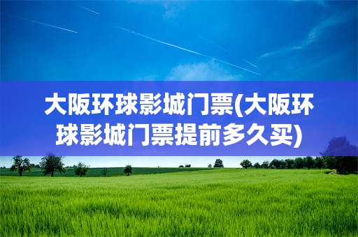 大阪环球影城门票(大阪环球影城门票提前多久买)