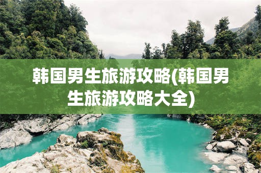 韩国男生旅游攻略(韩国男生旅游攻略大全)
