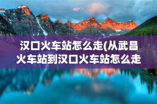 汉口火车站怎么走(从武昌火车站到汉口火车站怎么走)
