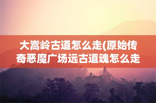 大嵩岭古道怎么走(原始传奇恶魔广场远古道魂怎么走)