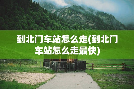 到北门车站怎么走(到北门车站怎么走最快)