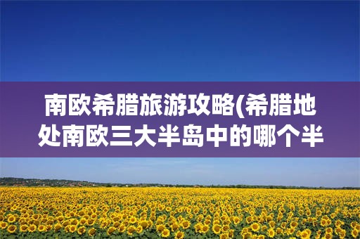 南欧希腊旅游攻略(希腊地处南欧三大半岛中的哪个半岛?)