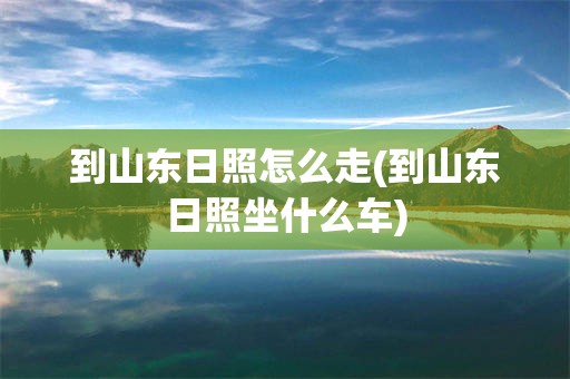 到山东日照怎么走(到山东日照坐什么车)