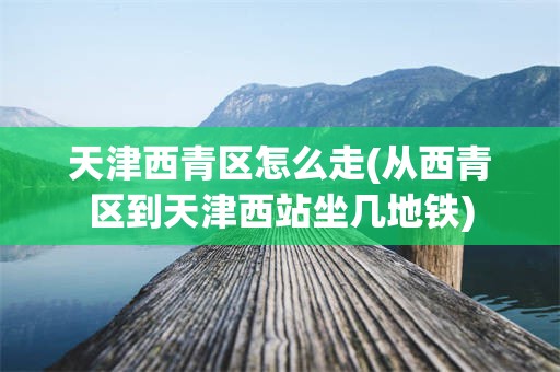 天津西青区怎么走(从西青区到天津西站坐几地铁)