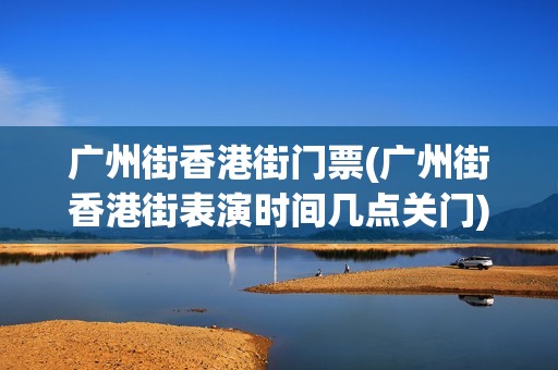 广州街香港街门票(广州街香港街表演时间几点关门)