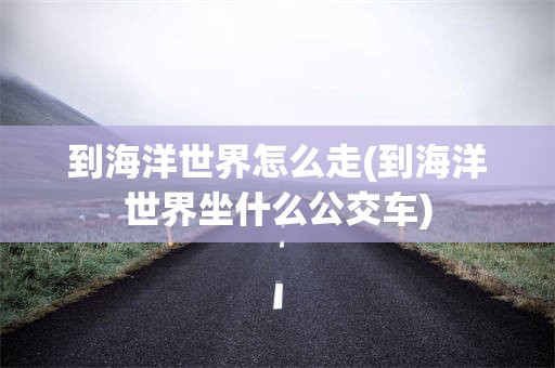 到海洋世界怎么走(到海洋世界坐什么公交车)