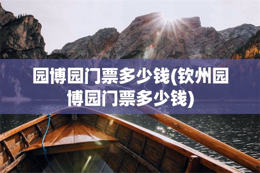 园博园门票多少钱(钦州园博园门票多少钱)