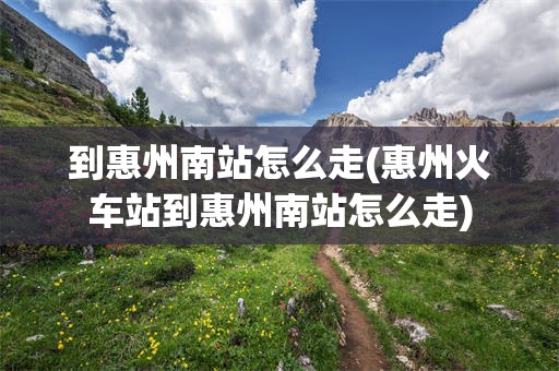 到惠州南站怎么走(惠州火车站到惠州南站怎么走)