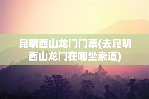 昆明西山龙门门票(去昆明西山龙门在哪坐索道)