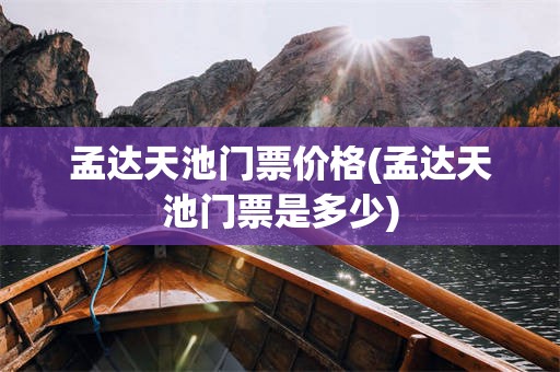 孟达天池门票价格(孟达天池门票是多少)