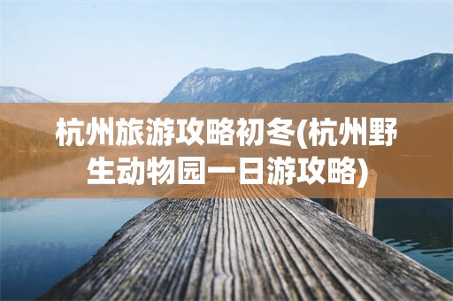 杭州旅游攻略初冬(杭州野生动物园一日游攻略)