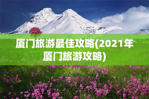 厦门旅游最佳攻略(2021年厦门旅游攻略)