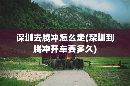 深圳去腾冲怎么走(深圳到腾冲开车要多久)