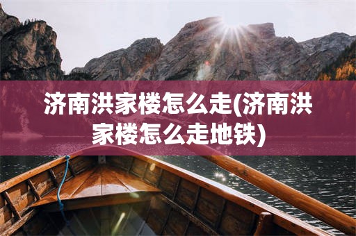 济南洪家楼怎么走(济南洪家楼怎么走地铁)