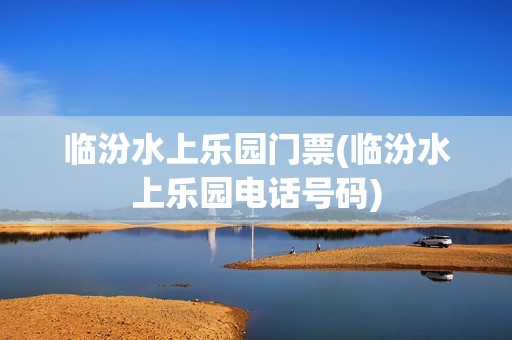 临汾水上乐园门票(临汾水上乐园电话号码)