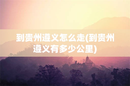 到贵州遵义怎么走(到贵州遵义有多少公里)