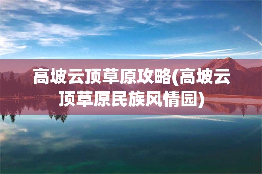 高坡云顶草原攻略(高坡云顶草原民族风情园)