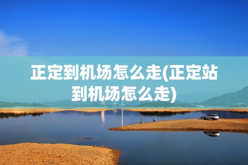 正定到机场怎么走(正定站到机场怎么走)