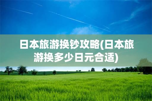 日本旅游换钞攻略(日本旅游换多少日元合适)