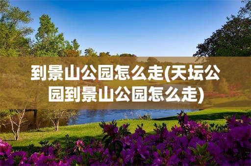 到景山公园怎么走(天坛公园到景山公园怎么走)