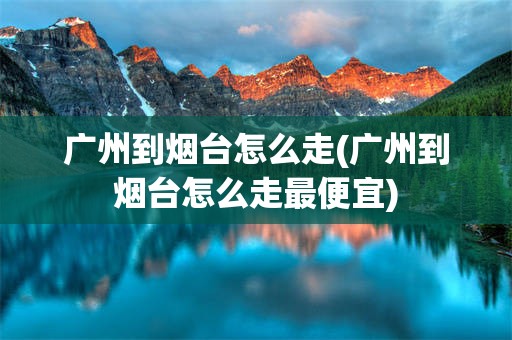 广州到烟台怎么走(广州到烟台怎么走最便宜)