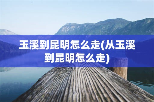 玉溪到昆明怎么走(从玉溪到昆明怎么走)