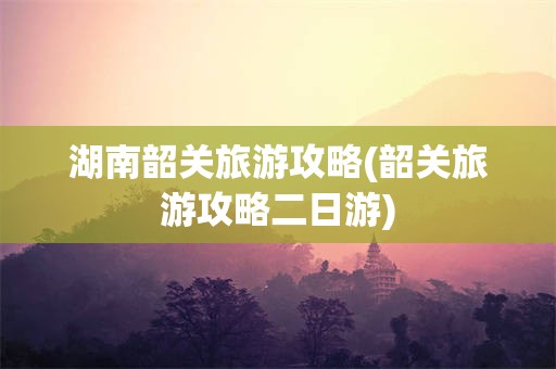 湖南韶关旅游攻略(韶关旅游攻略二日游)