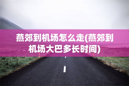 燕郊到机场怎么走(燕郊到机场大巴多长时间)
