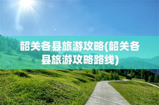韶关各县旅游攻略(韶关各县旅游攻略路线)