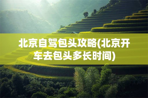 北京自驾包头攻略(北京开车去包头多长时间)
