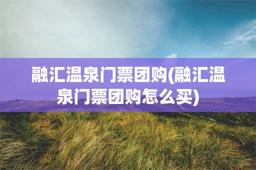 融汇温泉门票团购(融汇温泉门票团购怎么买)