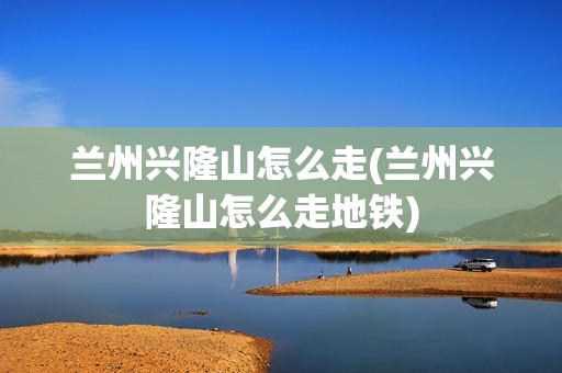 兰州兴隆山怎么走(兰州兴隆山怎么走地铁)