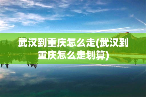 武汉到重庆怎么走(武汉到重庆怎么走划算)