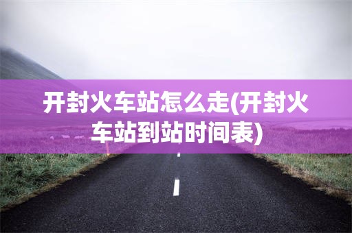 开封火车站怎么走(开封火车站到站时间表)