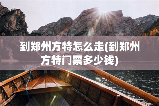 到郑州方特怎么走(到郑州方特门票多少钱)