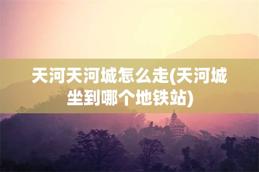 天河天河城怎么走(天河城坐到哪个地铁站)