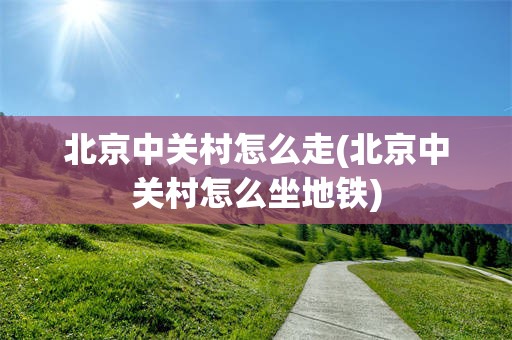 北京中关村怎么走(北京中关村怎么坐地铁)
