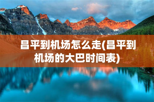 昌平到机场怎么走(昌平到机场的大巴时间表)