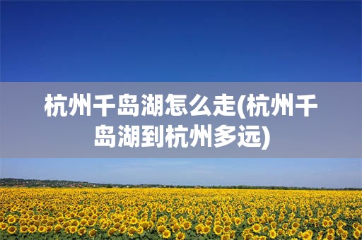 杭州千岛湖怎么走(杭州千岛湖到杭州多远)