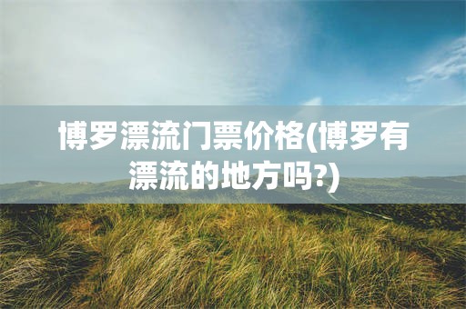 博罗漂流门票价格(博罗有漂流的地方吗?)