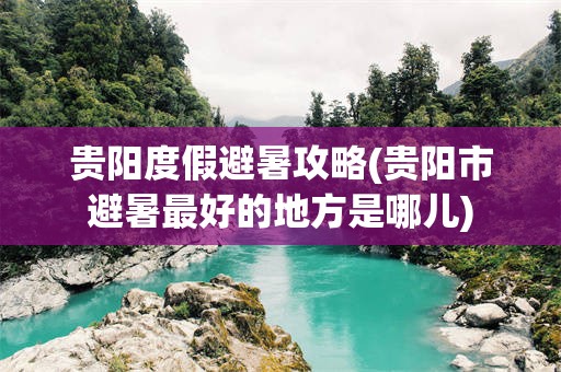 贵阳度假避暑攻略(贵阳市避暑最好的地方是哪儿)