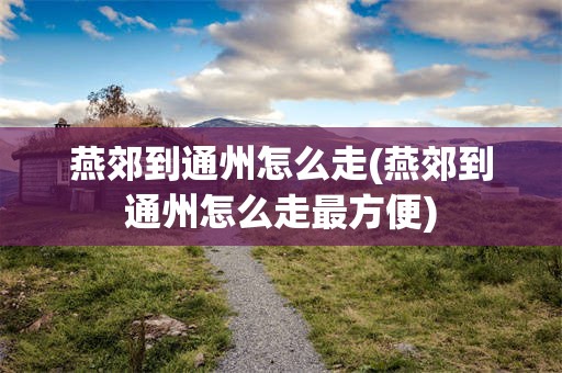 燕郊到通州怎么走(燕郊到通州怎么走最方便)
