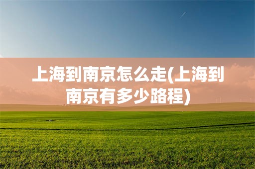 上海到南京怎么走(上海到南京有多少路程)