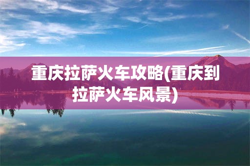重庆拉萨火车攻略(重庆到拉萨火车风景)