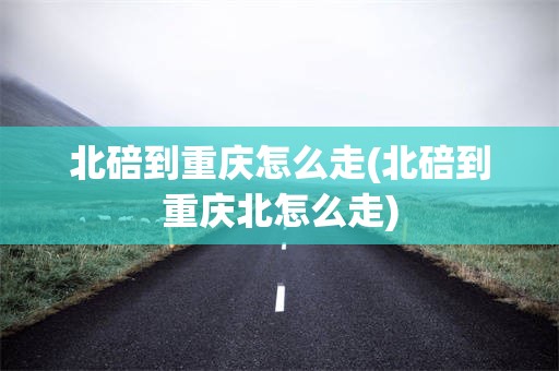 北碚到重庆怎么走(北碚到重庆北怎么走)