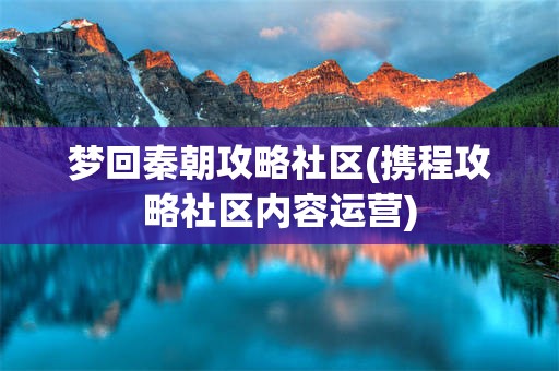 梦回秦朝攻略社区(携程攻略社区内容运营)