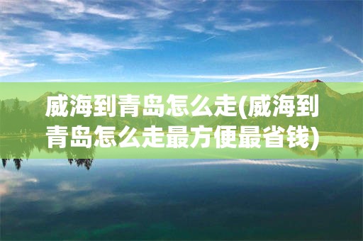 威海到青岛怎么走(威海到青岛怎么走最方便最省钱)