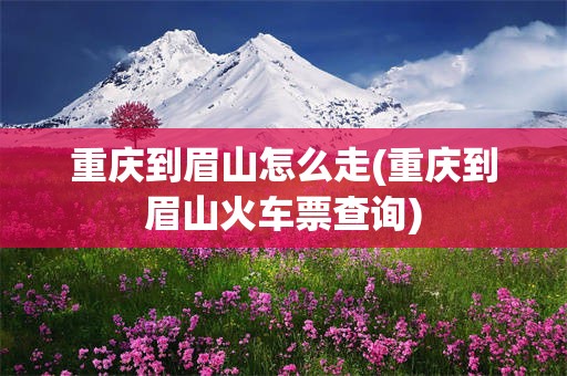 重庆到眉山怎么走(重庆到眉山火车票查询)