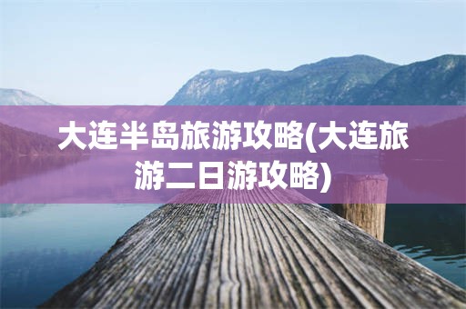 大连半岛旅游攻略(大连旅游二日游攻略)