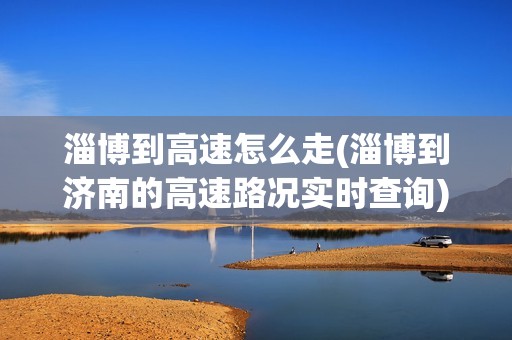 淄博到高速怎么走(淄博到济南的高速路况实时查询)
